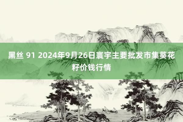 黑丝 91 2024年9月26日寰宇主要批发市集葵花籽价钱行情