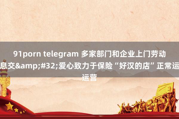 91porn telegram 多家部门和企业上门劳动不息交&#32;爱心致力于保险“好汉的店”正常运营