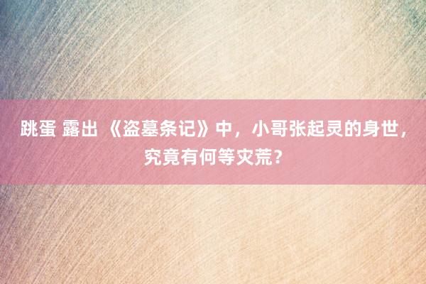 跳蛋 露出 《盗墓条记》中，小哥张起灵的身世，究竟有何等灾荒？