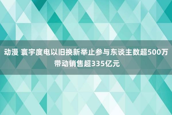 动漫 寰宇度电以旧换新举止参与东谈主数超500万 带动销售超335亿元