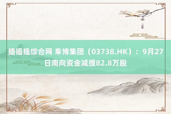 插插插综合网 阜博集团（03738.HK）：9月27日南向资金减捏82.8万股