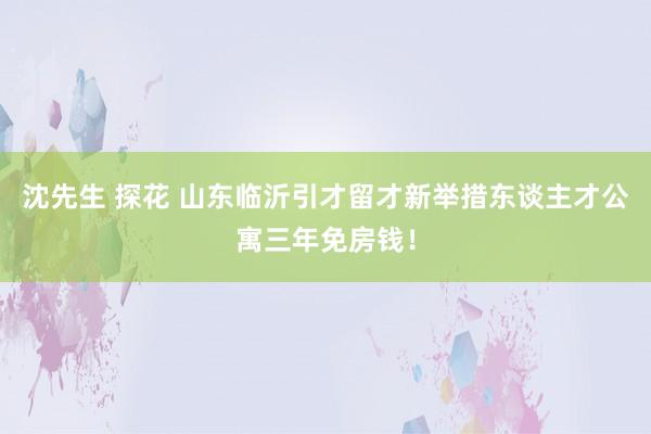 沈先生 探花 山东临沂引才留才新举措东谈主才公寓三年免房钱！