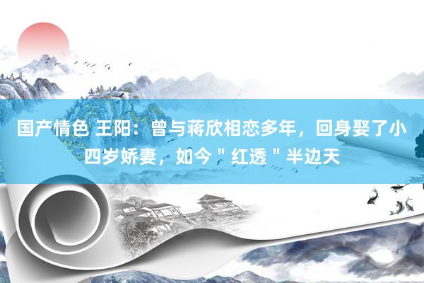 国产情色 王阳：曾与蒋欣相恋多年，回身娶了小四岁娇妻，如今＂红透＂半边天