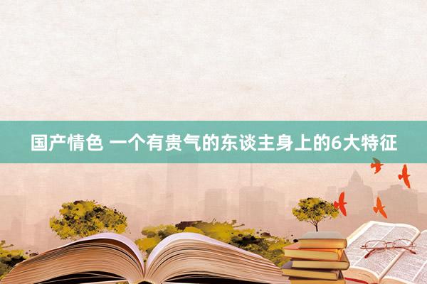 国产情色 一个有贵气的东谈主身上的6大特征