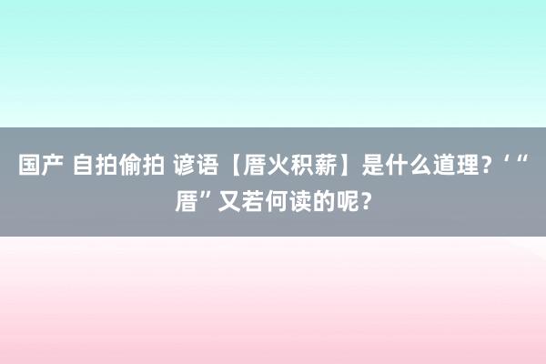 国产 自拍偷拍 谚语【厝火积薪】是什么道理？‘“厝”又若何读的呢？