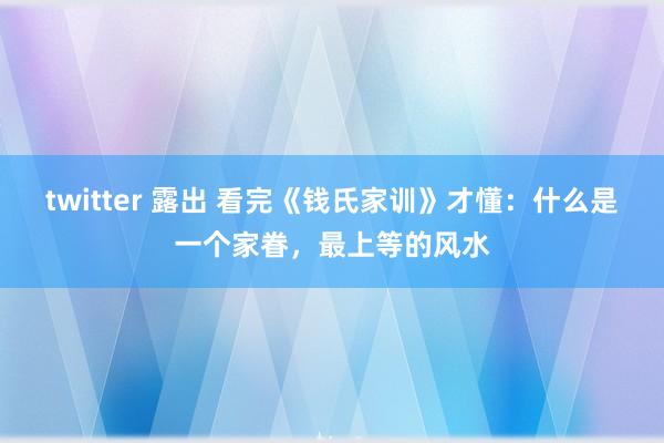 twitter 露出 看完《钱氏家训》才懂：什么是一个家眷，最上等的风水