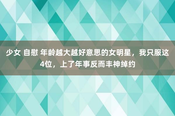 少女 自慰 年龄越大越好意思的女明星，我只服这4位，上了年事反而丰神绰约