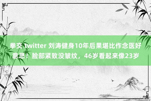 拳交 twitter 刘涛健身10年后果堪比作念医好意思！脸部紧致没皱纹，46岁看起来像23岁