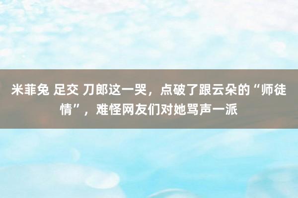 米菲兔 足交 刀郎这一哭，点破了跟云朵的“师徒情”，难怪网友们对她骂声一派