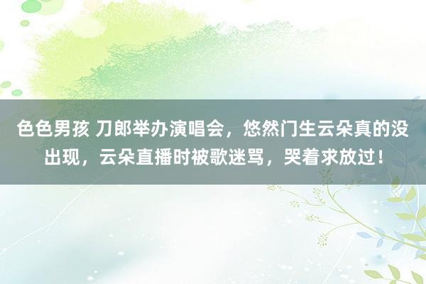 色色男孩 刀郎举办演唱会，悠然门生云朵真的没出现，云朵直播时被歌迷骂，哭着求放过！