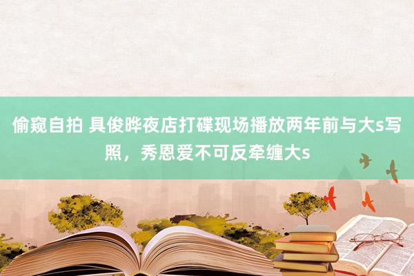 偷窥自拍 具俊晔夜店打碟现场播放两年前与大s写照，秀恩爱不可反牵缠大s