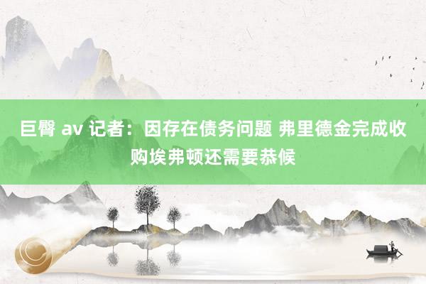 巨臀 av 记者：因存在债务问题 弗里德金完成收购埃弗顿还需要恭候