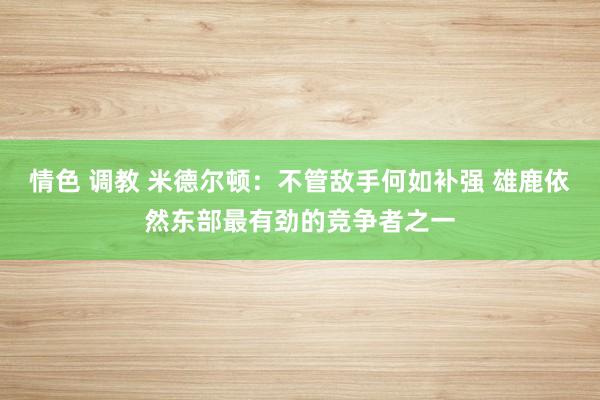 情色 调教 米德尔顿：不管敌手何如补强 雄鹿依然东部最有劲的竞争者之一