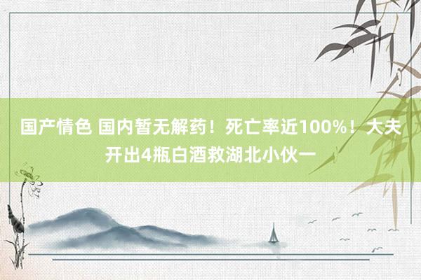 国产情色 国内暂无解药！死亡率近100%！大夫开出4瓶白酒救湖北小伙一