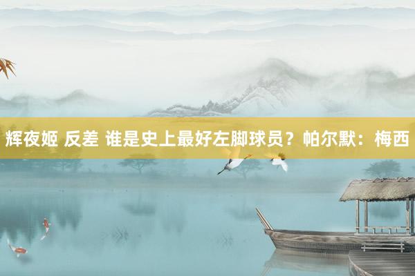 辉夜姬 反差 谁是史上最好左脚球员？帕尔默：梅西