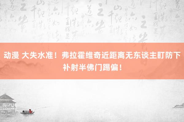 动漫 大失水准！弗拉霍维奇近距离无东谈主盯防下补射半佛门踢偏！