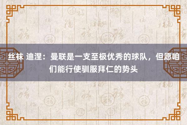 丝袜 迪涅：曼联是一支至极优秀的球队，但愿咱们能行使驯服拜仁的势头