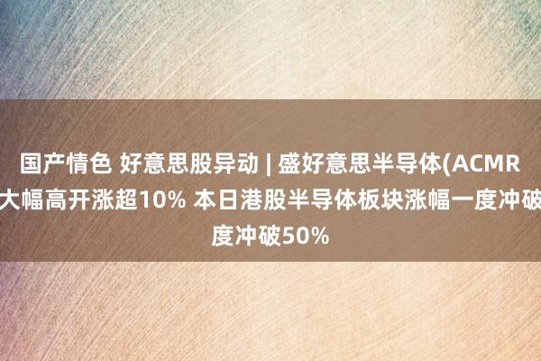 国产情色 好意思股异动 | 盛好意思半导体(ACMR.US)大幅高开涨超10% 本日港股半导体板块涨幅一度冲破50%