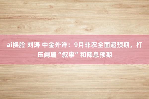 ai换脸 刘涛 中金外洋：9月非农全面超预期，打压阑珊“叙事”和降息预期