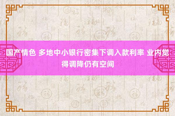 国产情色 多地中小银行密集下调入款利率 业内觉得调降仍有空间