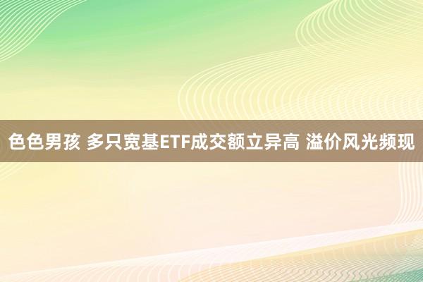 色色男孩 多只宽基ETF成交额立异高 溢价风光频现