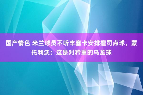 国产情色 米兰球员不听丰塞卡安排擅罚点球，蒙托利沃：这是对矜重的乌龙球