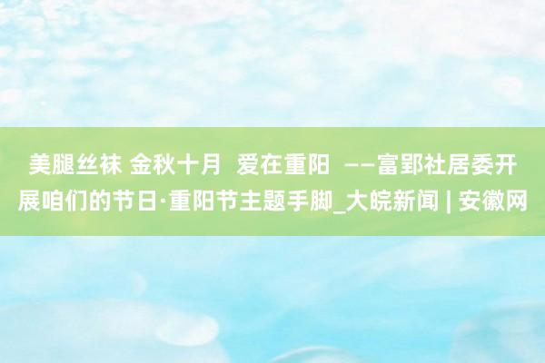 美腿丝袜 金秋十月  爱在重阳  ——富郢社居委开展咱们的节日·重阳节主题手脚_大皖新闻 | 安徽网