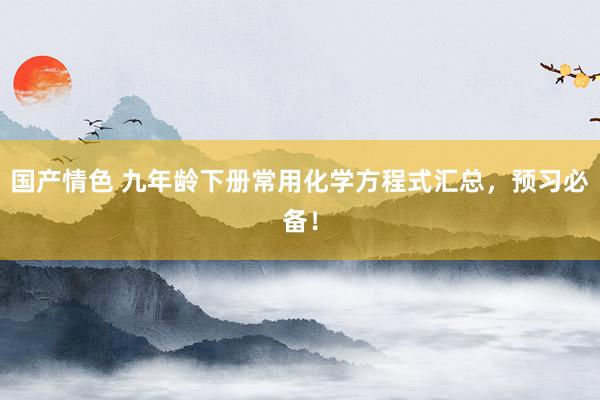 国产情色 九年龄下册常用化学方程式汇总，预习必备！