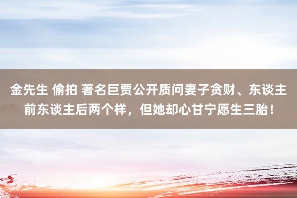 金先生 偷拍 著名巨贾公开质问妻子贪财、东谈主前东谈主后两个样，但她却心甘宁愿生三胎！