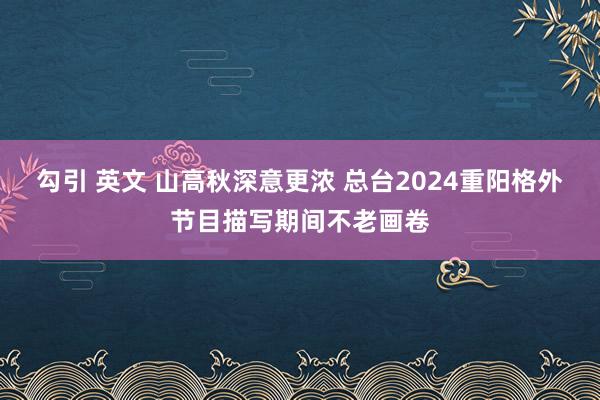 勾引 英文 山高秋深意更浓 总台2024重阳格外节目描写期间不老画卷