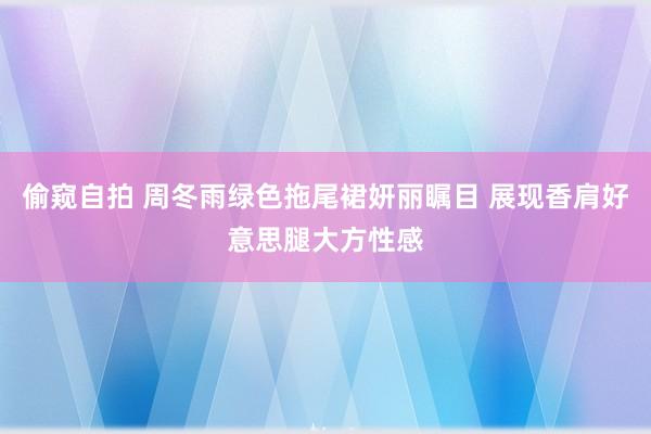 偷窥自拍 周冬雨绿色拖尾裙妍丽瞩目 展现香肩好意思腿大方性感