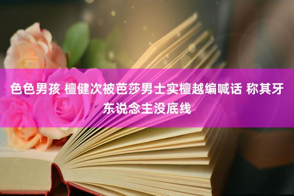 色色男孩 檀健次被芭莎男士实檀越编喊话 称其牙东说念主没底线