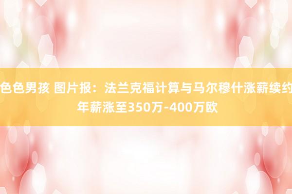 色色男孩 图片报：法兰克福计算与马尔穆什涨薪续约 年薪涨至350万-400万欧