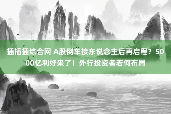 插插插综合网 A股倒车接东说念主后再启程？5000亿利好来了！外行投资者若何布局