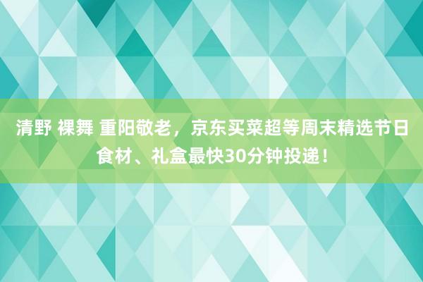 清野 裸舞 重阳敬老，京东买菜超等周末精选节日食材、礼盒最快30分钟投递！