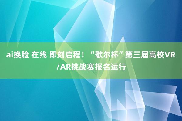 ai换脸 在线 即刻启程！“歌尔杯”第三届高校VR/AR挑战赛报名运行