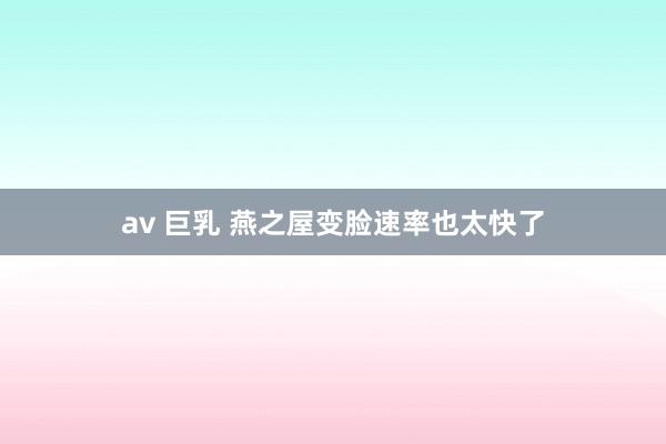 av 巨乳 燕之屋变脸速率也太快了