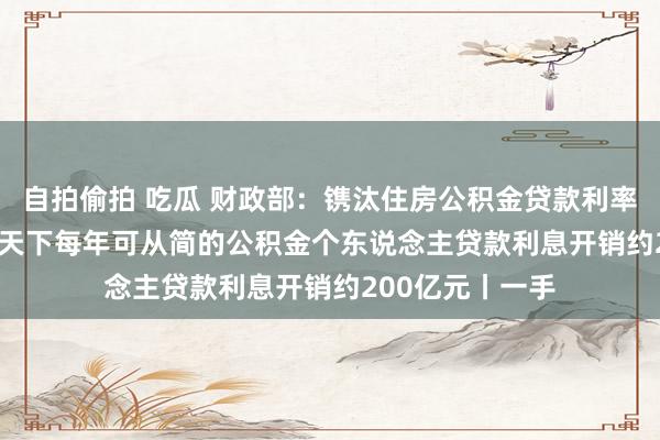 自拍偷拍 吃瓜 财政部：镌汰住房公积金贷款利率0.25个百分点 天下每年可从简的公积金个东说念主贷款利息开销约200亿元丨一手