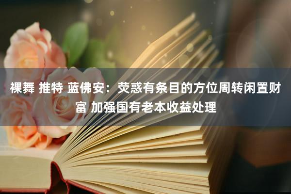 裸舞 推特 蓝佛安：荧惑有条目的方位周转闲置财富 加强国有老本收益处理