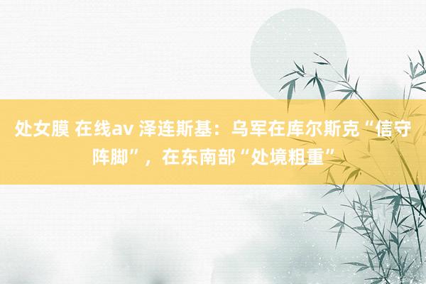 处女膜 在线av 泽连斯基：乌军在库尔斯克“信守阵脚”，在东南部“处境粗重”