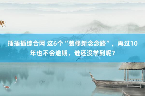 插插插综合网 这6个“装修新念念路”，再过10年也不会逾期，谁还没学到呢？