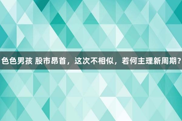 色色男孩 股市昂首，这次不相似，若何主理新周期？