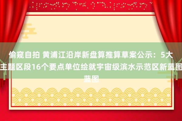 偷窥自拍 黄浦江沿岸新盘算推算草案公示：5大主题区段16个要点单位绘就宇宙级滨水示范区新蓝图