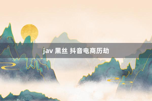 jav 黑丝 抖音电商历劫