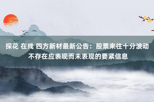 探花 在线 四方新材最新公告：股票来往十分波动 不存在应表现而未表现的要紧信息