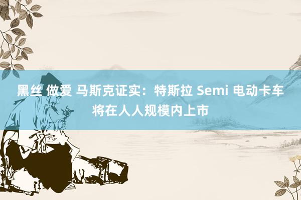 黑丝 做爱 马斯克证实：特斯拉 Semi 电动卡车将在人人规模内上市