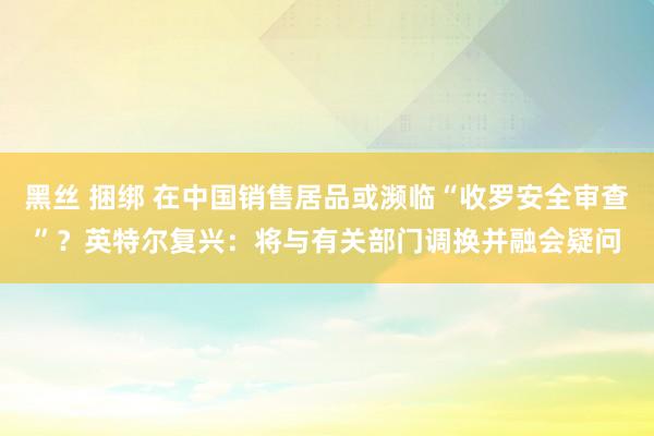 黑丝 捆绑 在中国销售居品或濒临“收罗安全审查”？英特尔复兴：将与有关部门调换并融会疑问