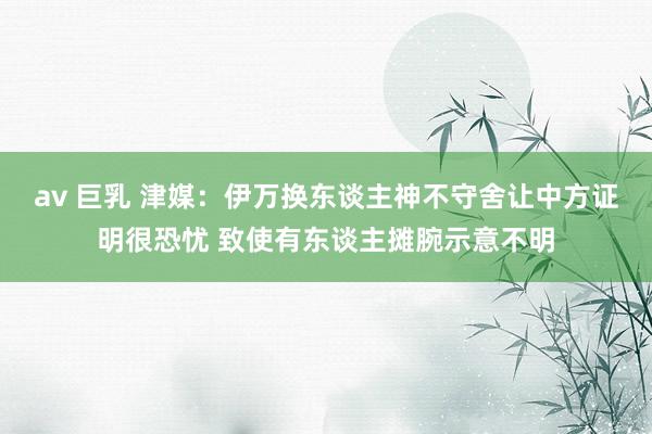 av 巨乳 津媒：伊万换东谈主神不守舍让中方证明很恐忧 致使有东谈主摊腕示意不明