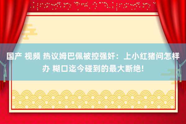 国产 视频 热议姆巴佩被控强奸：上小红猪问怎样办 糊口迄今碰到的最大断绝!