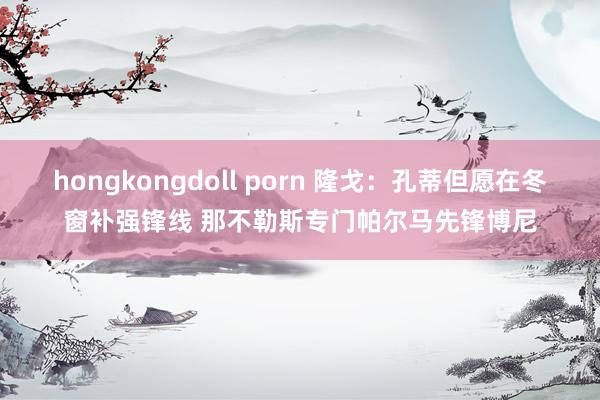 hongkongdoll porn 隆戈：孔蒂但愿在冬窗补强锋线 那不勒斯专门帕尔马先锋博尼